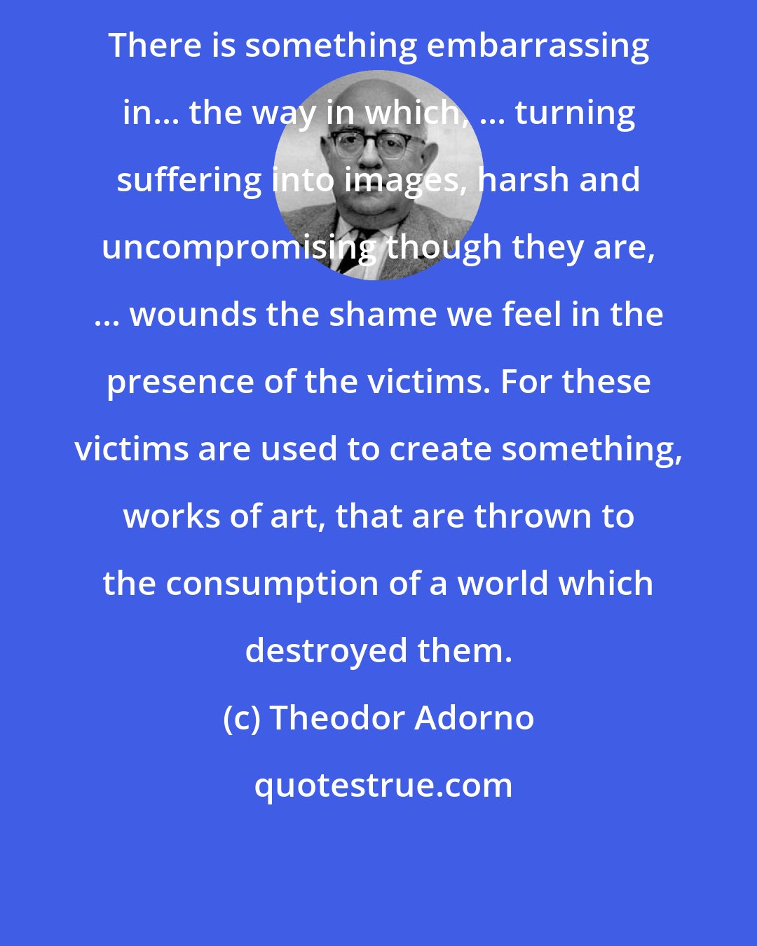 Theodor Adorno: There is something embarrassing in... the way in which, ... turning suffering into images, harsh and uncompromising though they are, ... wounds the shame we feel in the presence of the victims. For these victims are used to create something, works of art, that are thrown to the consumption of a world which destroyed them.