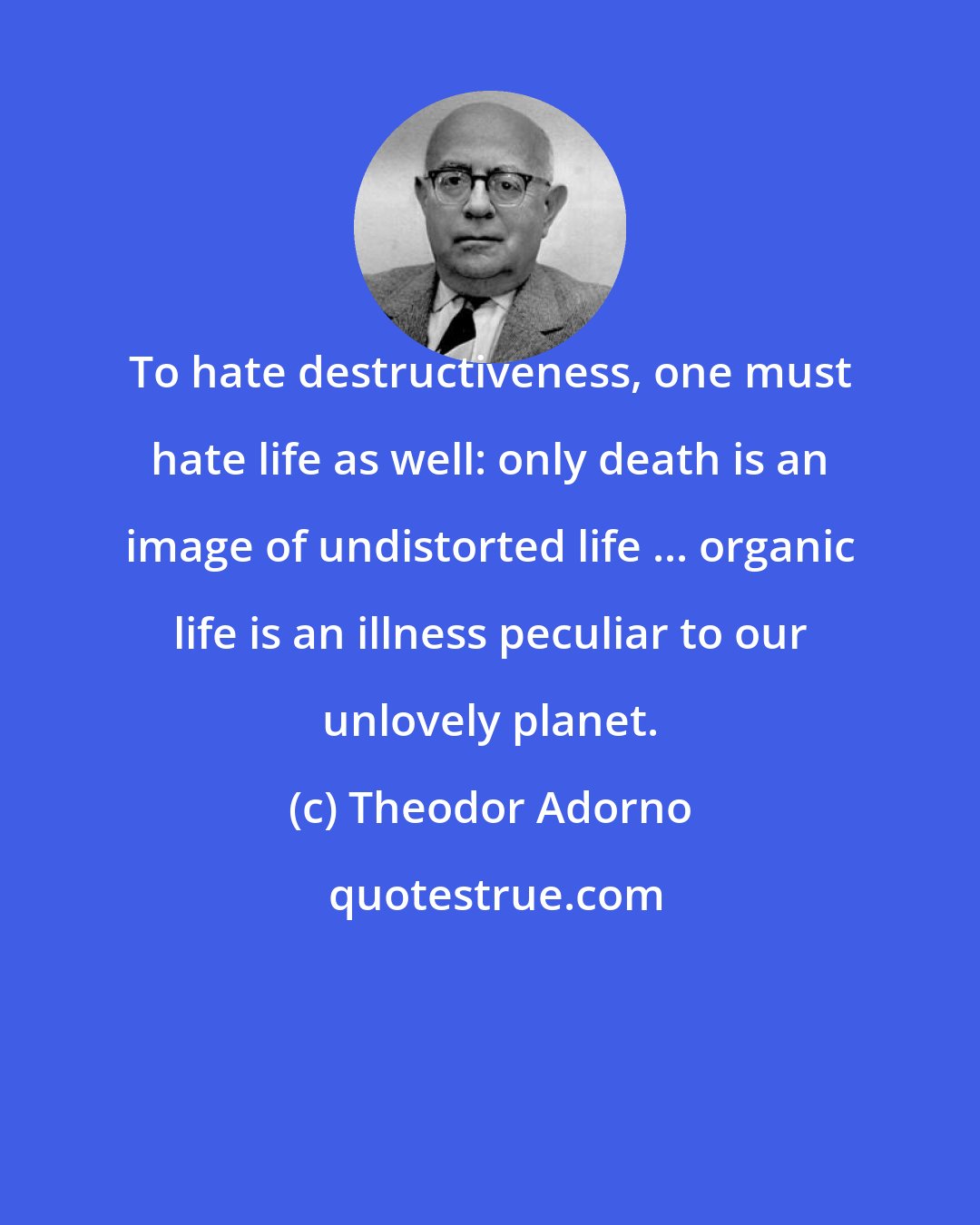 Theodor Adorno: To hate destructiveness, one must hate life as well: only death is an image of undistorted life ... organic life is an illness peculiar to our unlovely planet.