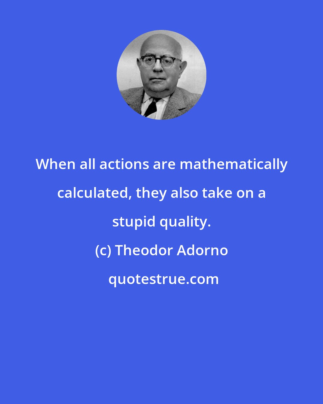 Theodor Adorno: When all actions are mathematically calculated, they also take on a stupid quality.