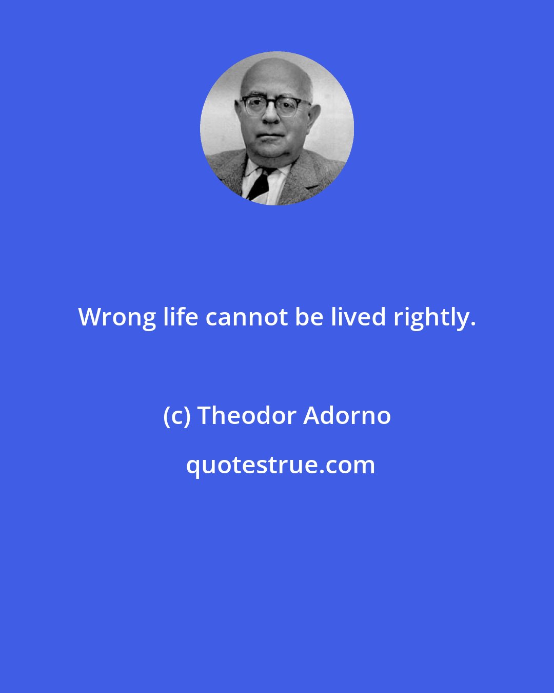 Theodor Adorno: Wrong life cannot be lived rightly.