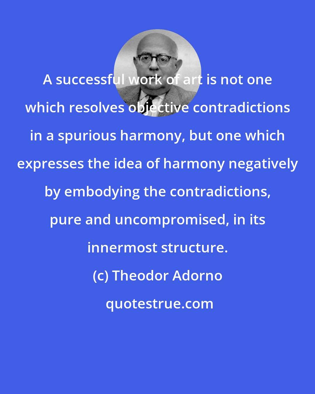 Theodor Adorno: A successful work of art is not one which resolves objective contradictions in a spurious harmony, but one which expresses the idea of harmony negatively by embodying the contradictions, pure and uncompromised, in its innermost structure.