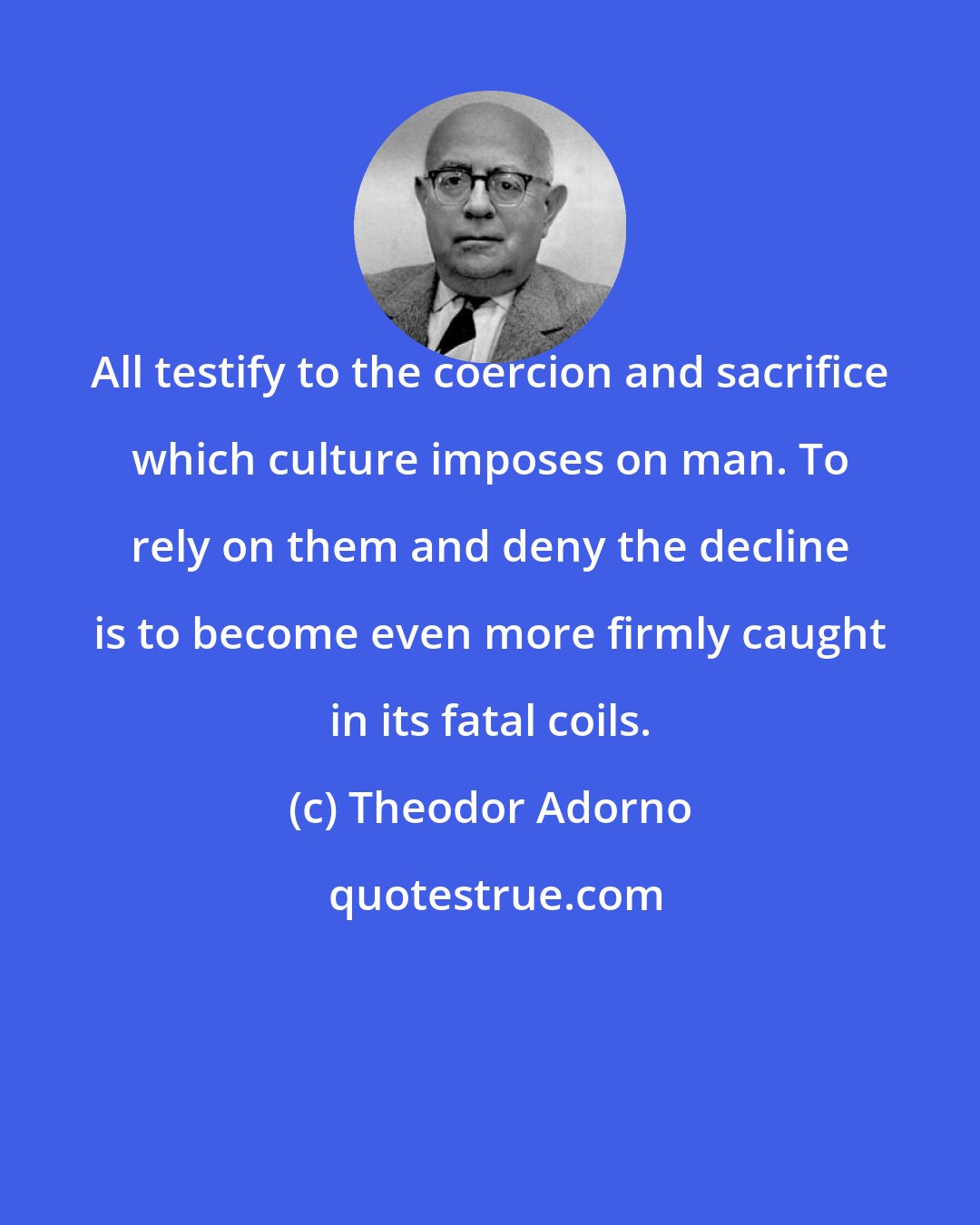 Theodor Adorno: All testify to the coercion and sacrifice which culture imposes on man. To rely on them and deny the decline is to become even more firmly caught in its fatal coils.