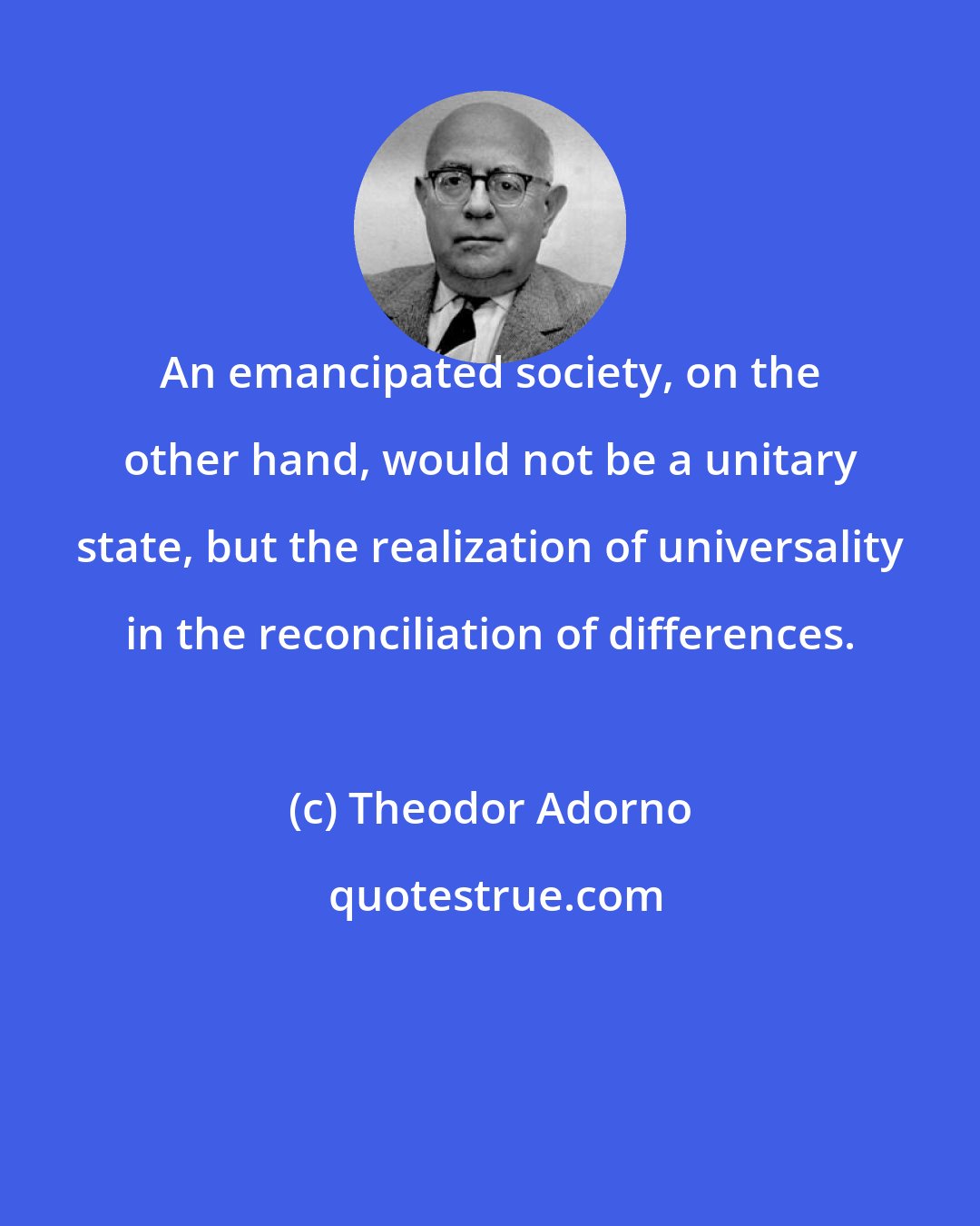 Theodor Adorno: An emancipated society, on the other hand, would not be a unitary state, but the realization of universality in the reconciliation of differences.