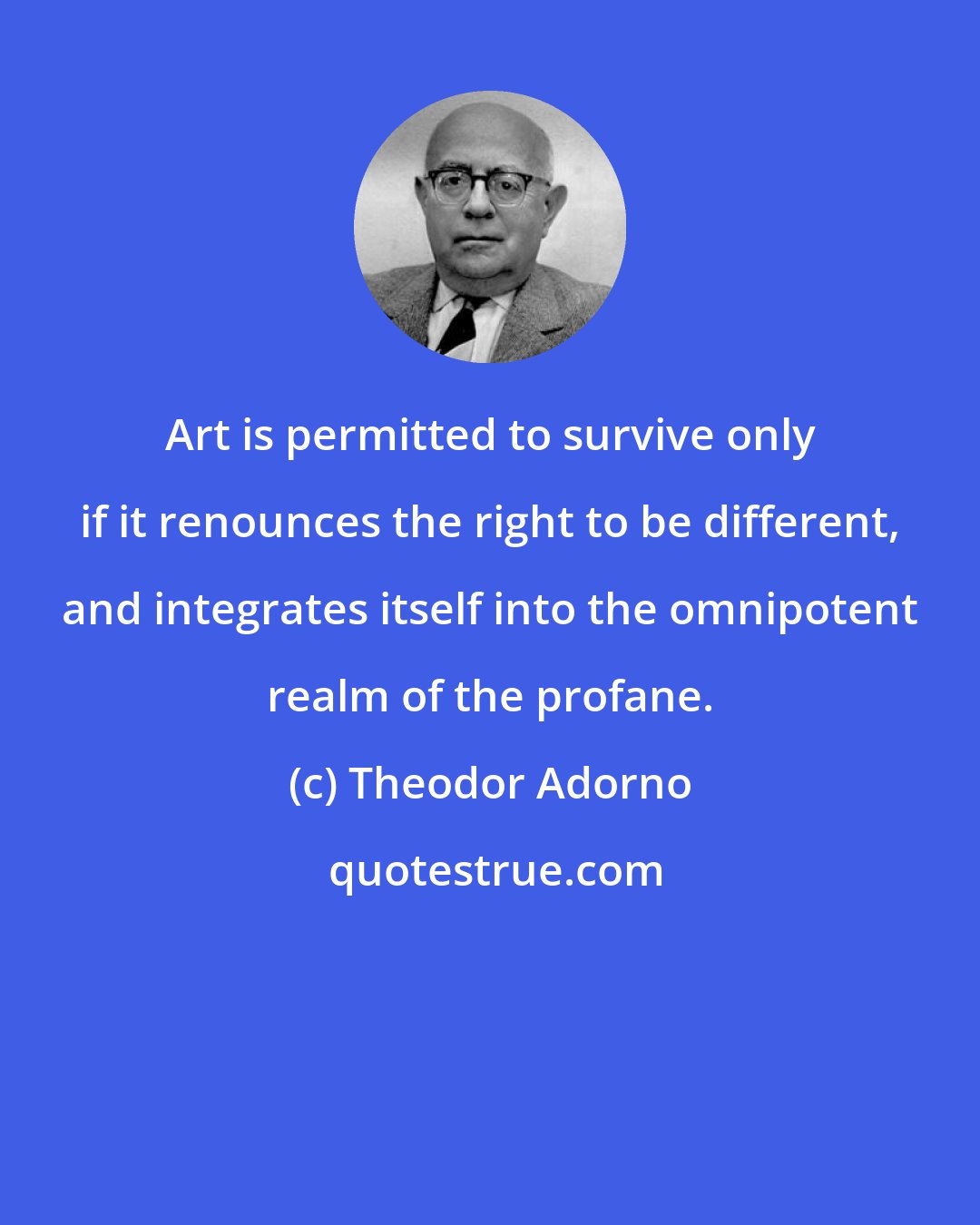 Theodor Adorno: Art is permitted to survive only if it renounces the right to be different, and integrates itself into the omnipotent realm of the profane.
