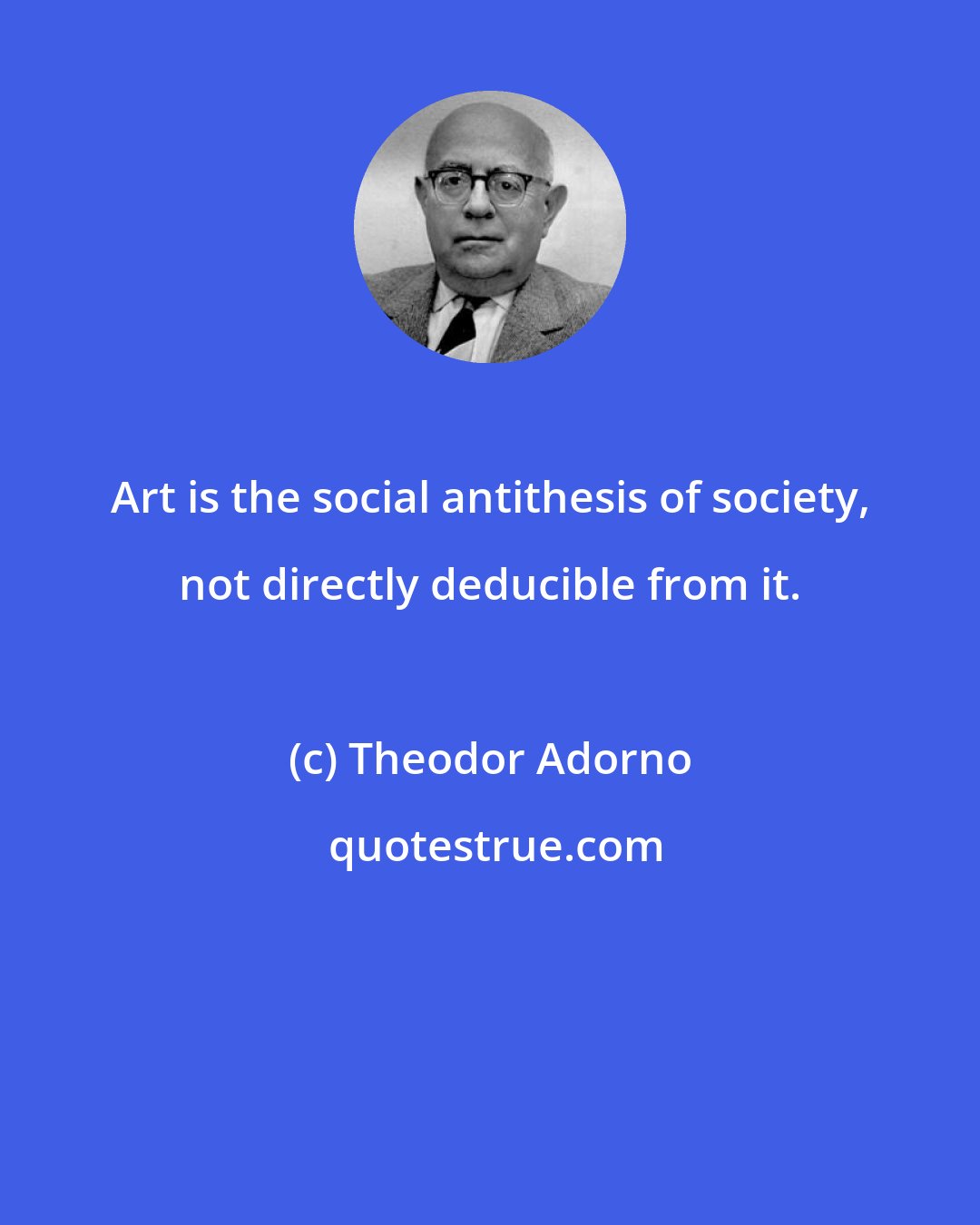 Theodor Adorno: Art is the social antithesis of society, not directly deducible from it.