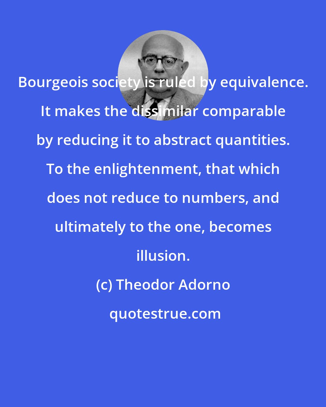 Theodor Adorno: Bourgeois society is ruled by equivalence. It makes the dissimilar comparable by reducing it to abstract quantities. To the enlightenment, that which does not reduce to numbers, and ultimately to the one, becomes illusion.