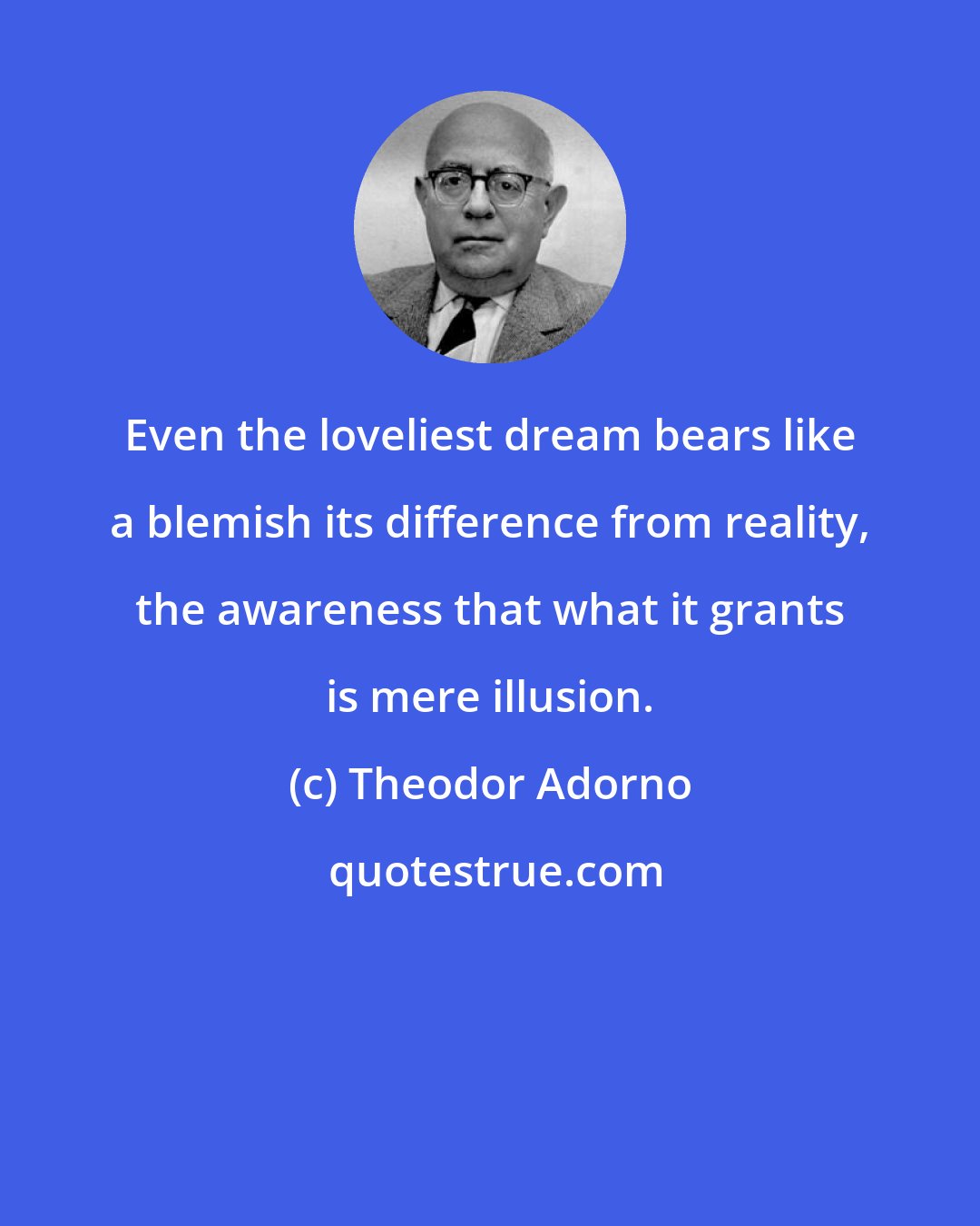 Theodor Adorno: Even the loveliest dream bears like a blemish its difference from reality, the awareness that what it grants is mere illusion.