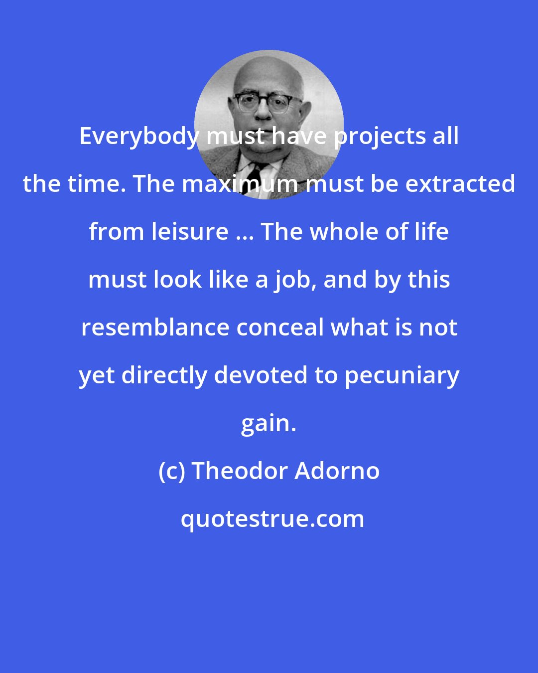 Theodor Adorno: Everybody must have projects all the time. The maximum must be extracted from leisure ... The whole of life must look like a job, and by this resemblance conceal what is not yet directly devoted to pecuniary gain.
