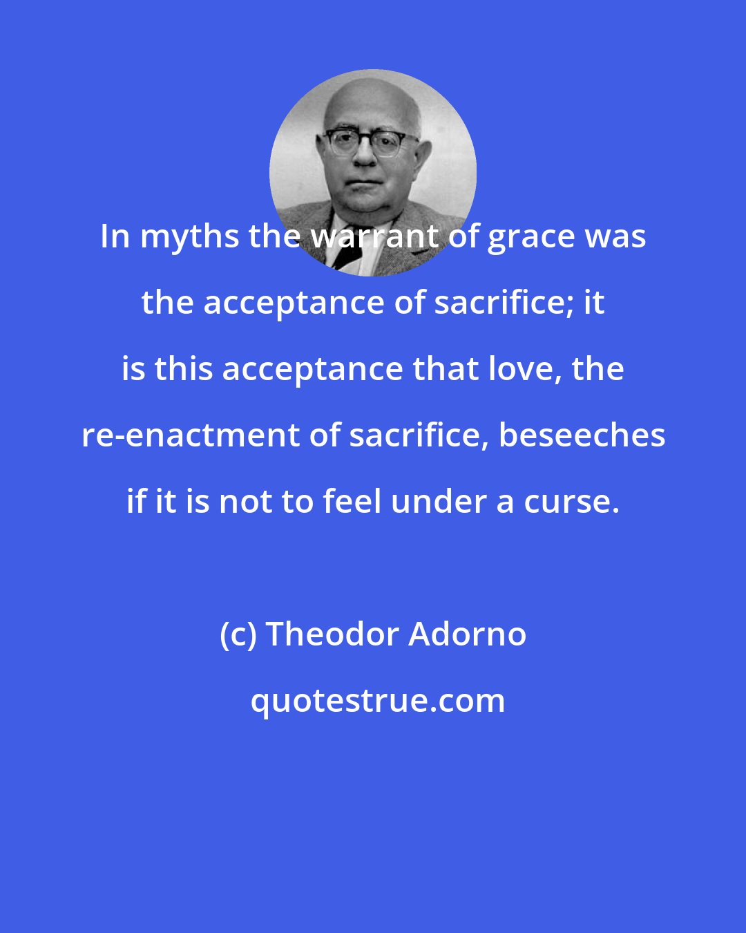 Theodor Adorno: In myths the warrant of grace was the acceptance of sacrifice; it is this acceptance that love, the re-enactment of sacrifice, beseeches if it is not to feel under a curse.