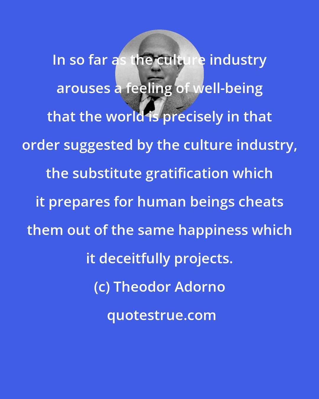 Theodor Adorno: In so far as the culture industry arouses a feeling of well-being that the world is precisely in that order suggested by the culture industry, the substitute gratification which it prepares for human beings cheats them out of the same happiness which it deceitfully projects.