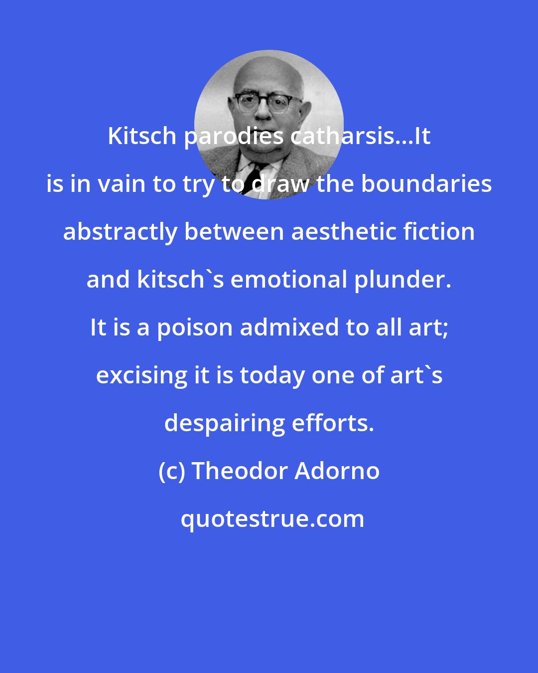 Theodor Adorno: Kitsch parodies catharsis...It is in vain to try to draw the boundaries abstractly between aesthetic fiction and kitsch's emotional plunder. It is a poison admixed to all art; excising it is today one of art's despairing efforts.