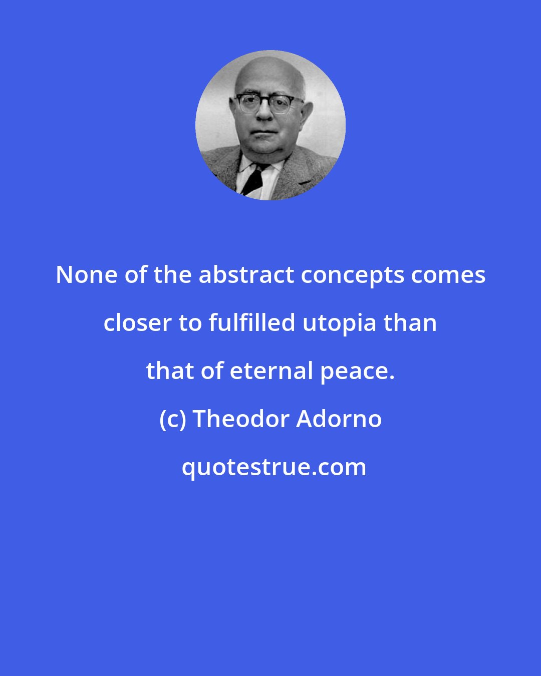 Theodor Adorno: None of the abstract concepts comes closer to fulfilled utopia than that of eternal peace.