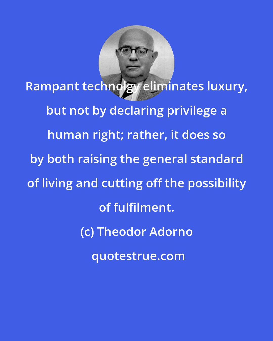 Theodor Adorno: Rampant technolgy eliminates luxury, but not by declaring privilege a human right; rather, it does so by both raising the general standard of living and cutting off the possibility of fulfilment.