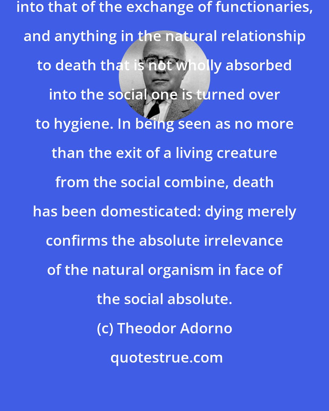 Theodor Adorno: So the experience of death is turned into that of the exchange of functionaries, and anything in the natural relationship to death that is not wholly absorbed into the social one is turned over to hygiene. In being seen as no more than the exit of a living creature from the social combine, death has been domesticated: dying merely confirms the absolute irrelevance of the natural organism in face of the social absolute.