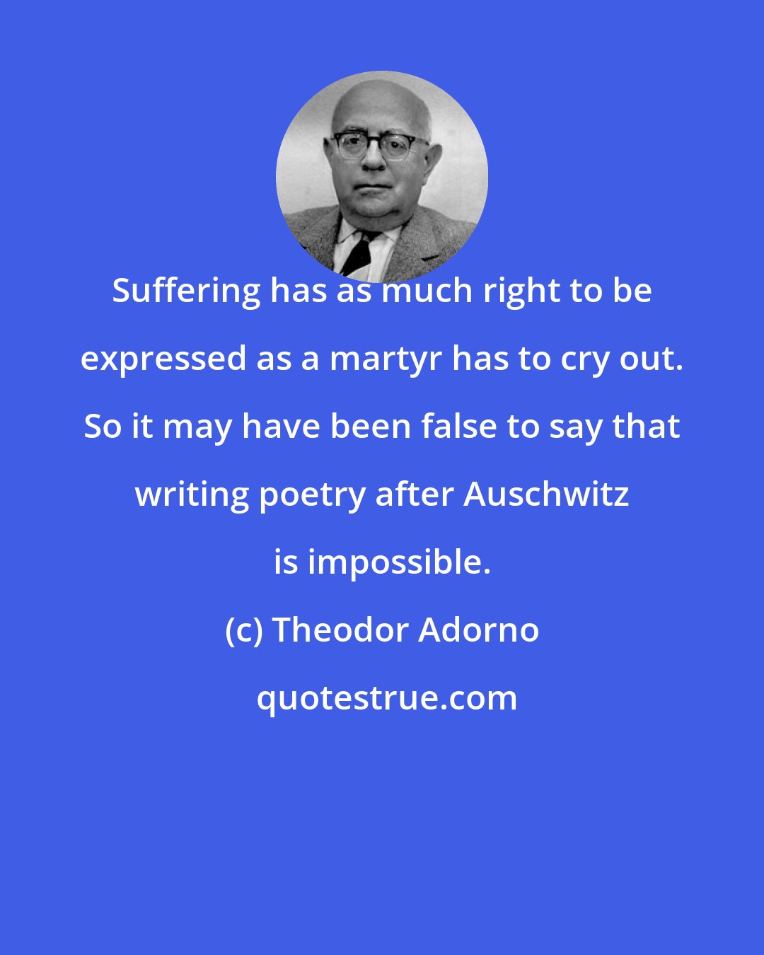Theodor Adorno: Suffering has as much right to be expressed as a martyr has to cry out. So it may have been false to say that writing poetry after Auschwitz is impossible.