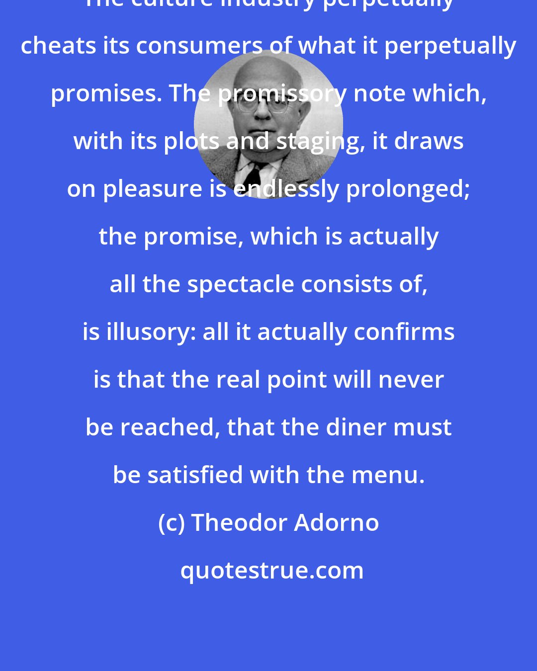 Theodor Adorno: The culture industry perpetually cheats its consumers of what it perpetually promises. The promissory note which, with its plots and staging, it draws on pleasure is endlessly prolonged; the promise, which is actually all the spectacle consists of, is illusory: all it actually confirms is that the real point will never be reached, that the diner must be satisfied with the menu.