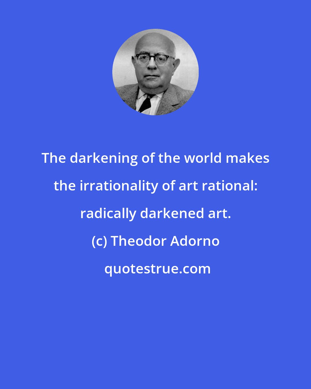 Theodor Adorno: The darkening of the world makes the irrationality of art rational: radically darkened art.