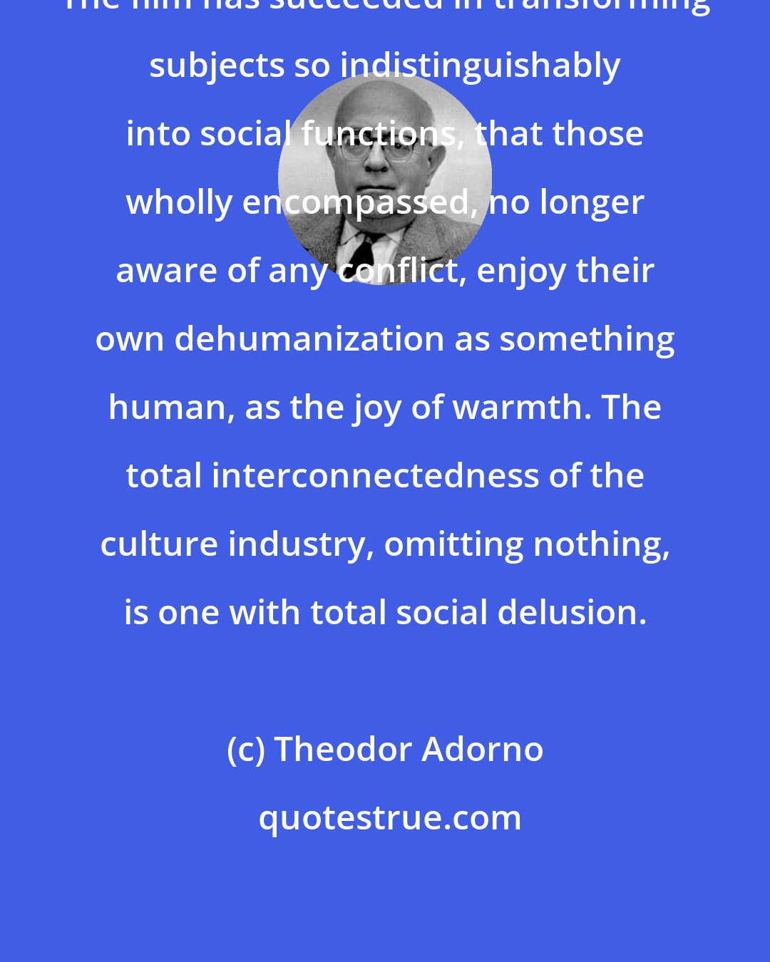 Theodor Adorno: The film has succeeded in transforming subjects so indistinguishably into social functions, that those wholly encompassed, no longer aware of any conflict, enjoy their own dehumanization as something human, as the joy of warmth. The total interconnectedness of the culture industry, omitting nothing, is one with total social delusion.