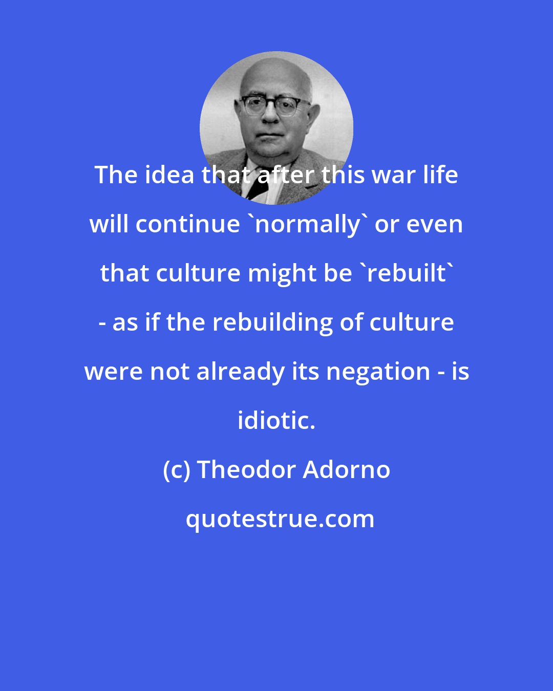 Theodor Adorno: The idea that after this war life will continue 'normally' or even that culture might be 'rebuilt' - as if the rebuilding of culture were not already its negation - is idiotic.