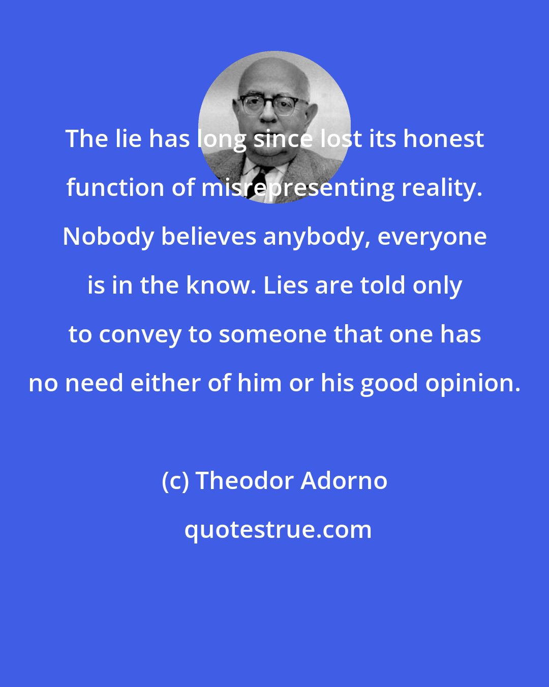 Theodor Adorno: The lie has long since lost its honest function of misrepresenting reality. Nobody believes anybody, everyone is in the know. Lies are told only to convey to someone that one has no need either of him or his good opinion.