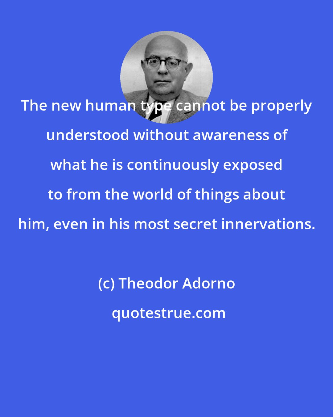 Theodor Adorno: The new human type cannot be properly understood without awareness of what he is continuously exposed to from the world of things about him, even in his most secret innervations.