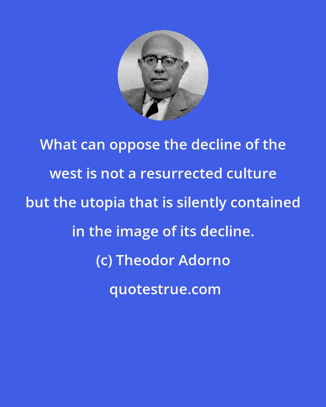 Theodor Adorno: What can oppose the decline of the west is not a resurrected culture but the utopia that is silently contained in the image of its decline.