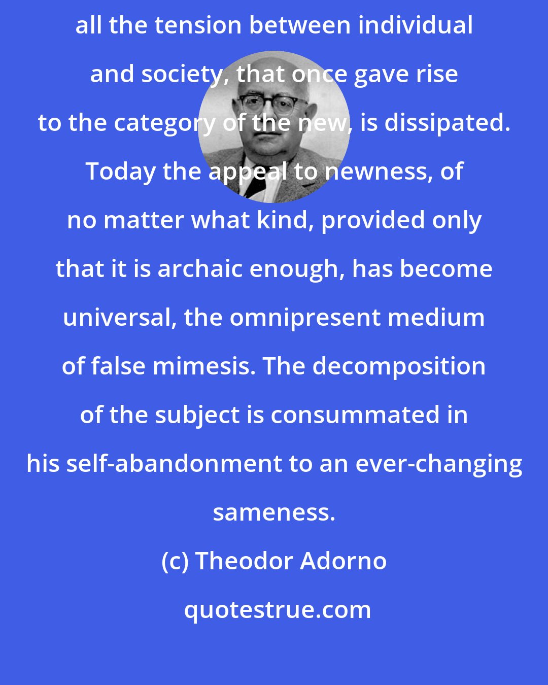 Theodor Adorno: Newness only becomes mere evil in its totalitarian format, where all the tension between individual and society, that once gave rise to the category of the new, is dissipated. Today the appeal to newness, of no matter what kind, provided only that it is archaic enough, has become universal, the omnipresent medium of false mimesis. The decomposition of the subject is consummated in his self-abandonment to an ever-changing sameness.