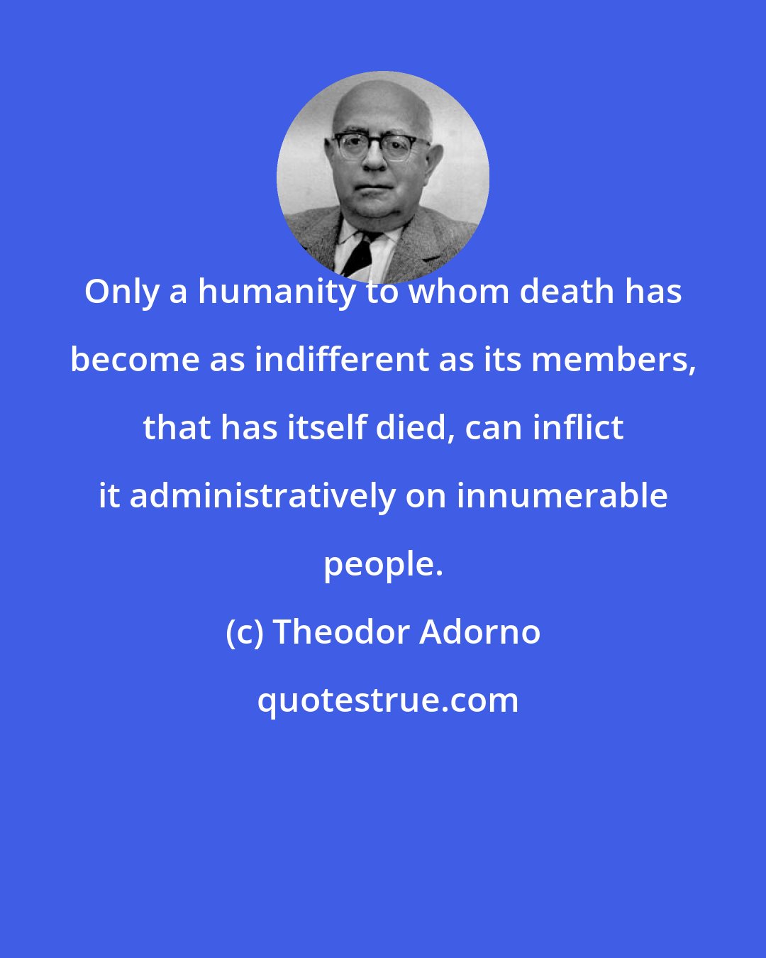 Theodor Adorno: Only a humanity to whom death has become as indifferent as its members, that has itself died, can inflict it administratively on innumerable people.