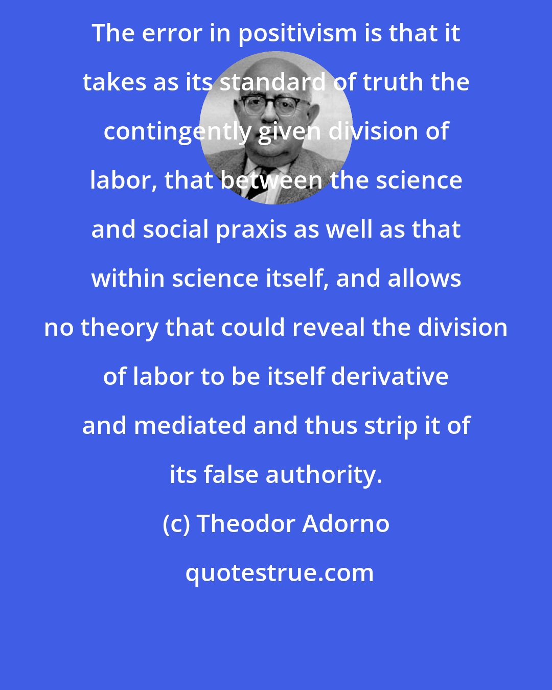 Theodor Adorno: The error in positivism is that it takes as its standard of truth the contingently given division of labor, that between the science and social praxis as well as that within science itself, and allows no theory that could reveal the division of labor to be itself derivative and mediated and thus strip it of its false authority.