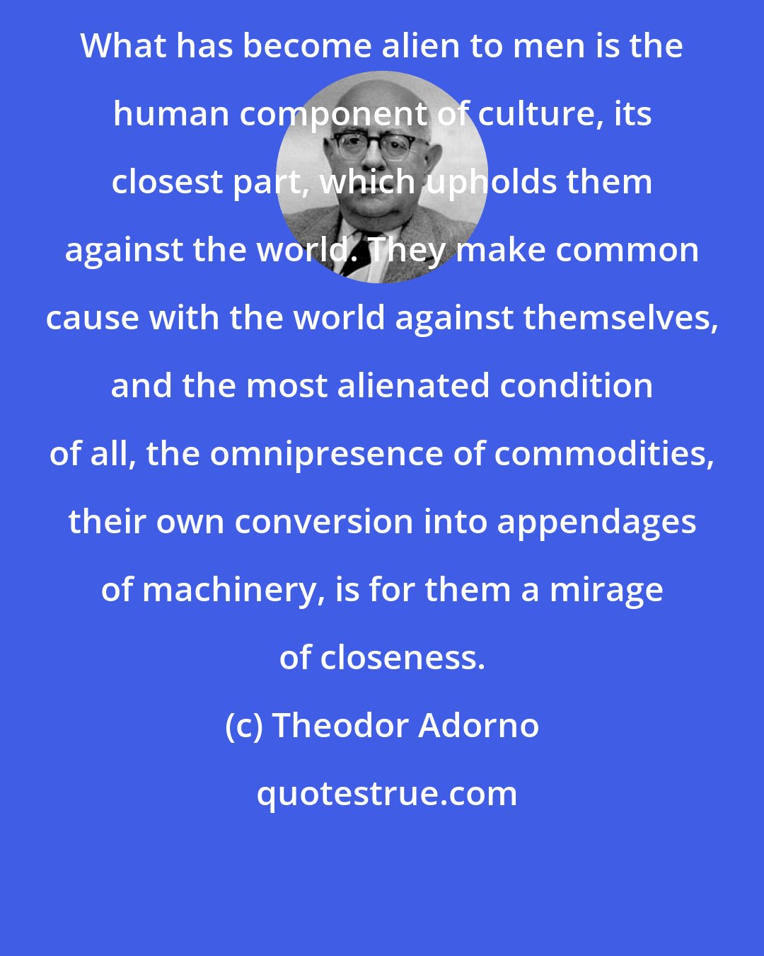 Theodor Adorno: What has become alien to men is the human component of culture, its closest part, which upholds them against the world. They make common cause with the world against themselves, and the most alienated condition of all, the omnipresence of commodities, their own conversion into appendages of machinery, is for them a mirage of closeness.