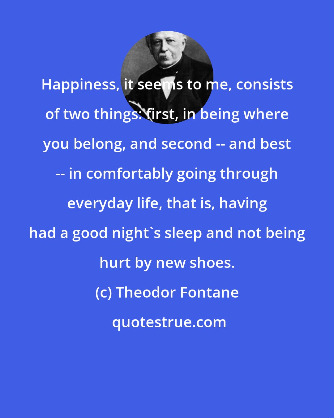 Theodor Fontane: Happiness, it seems to me, consists of two things: first, in being where you belong, and second -- and best -- in comfortably going through everyday life, that is, having had a good night's sleep and not being hurt by new shoes.