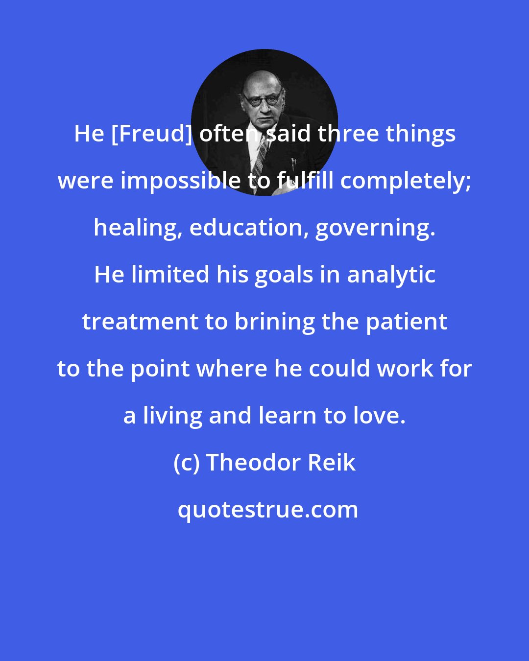 Theodor Reik: He [Freud] often said three things were impossible to fulfill completely; healing, education, governing. He limited his goals in analytic treatment to brining the patient to the point where he could work for a living and learn to love.