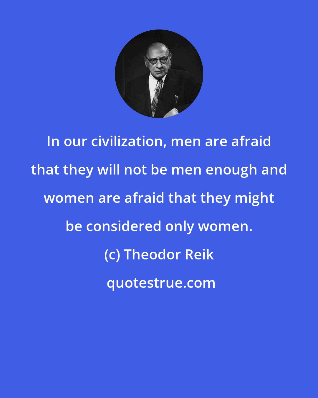 Theodor Reik: In our civilization, men are afraid that they will not be men enough and women are afraid that they might be considered only women.