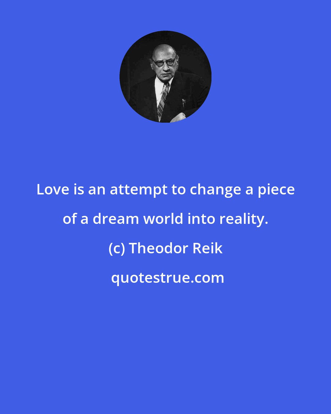 Theodor Reik: Love is an attempt to change a piece of a dream world into reality.