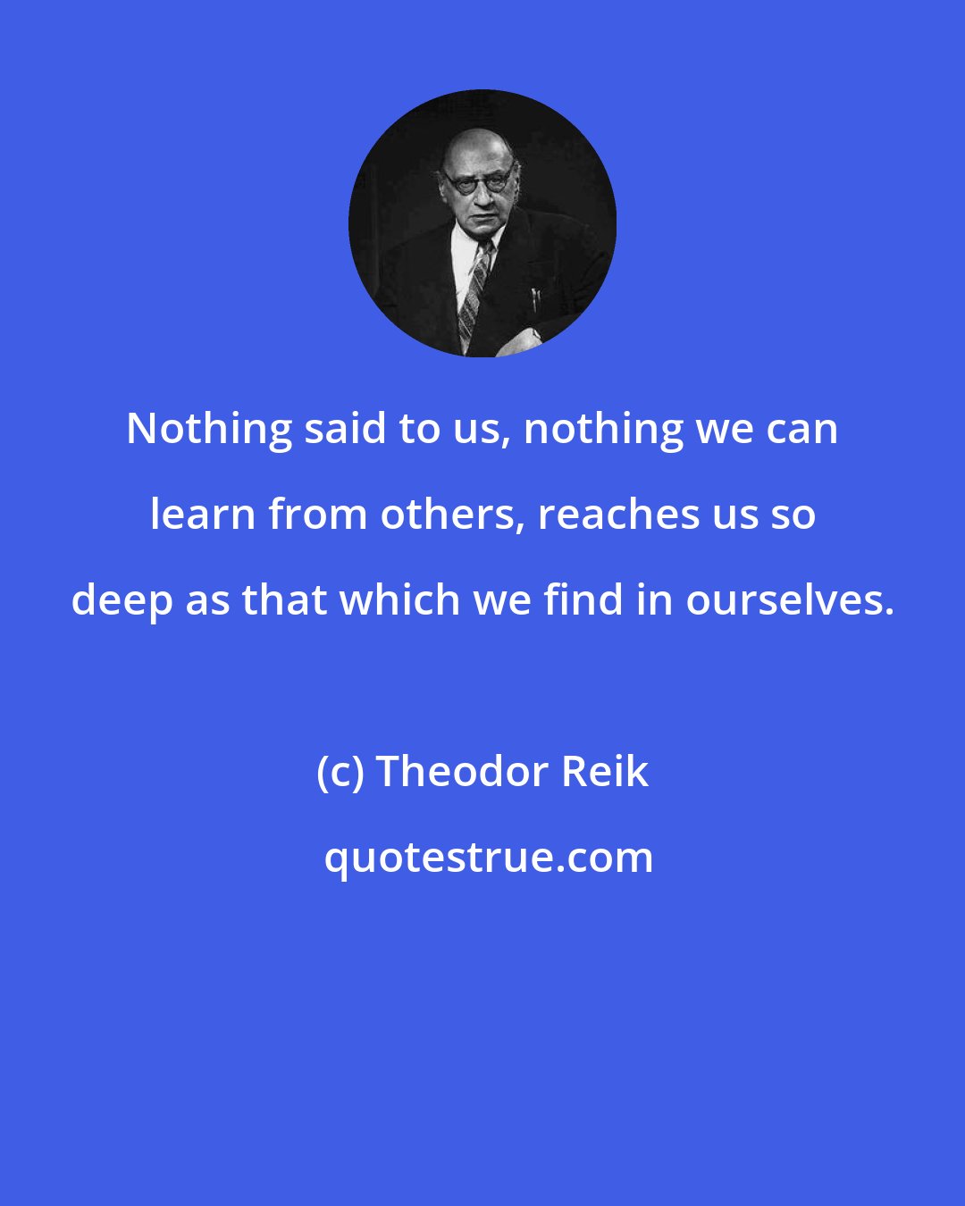 Theodor Reik: Nothing said to us, nothing we can learn from others, reaches us so deep as that which we find in ourselves.