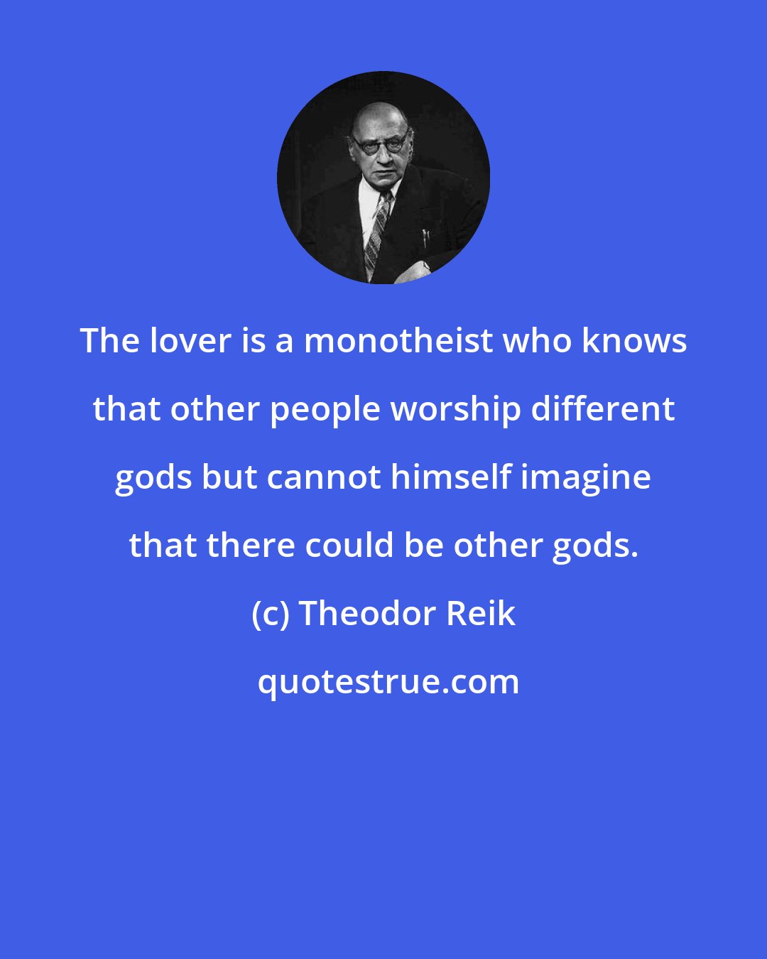 Theodor Reik: The lover is a monotheist who knows that other people worship different gods but cannot himself imagine that there could be other gods.