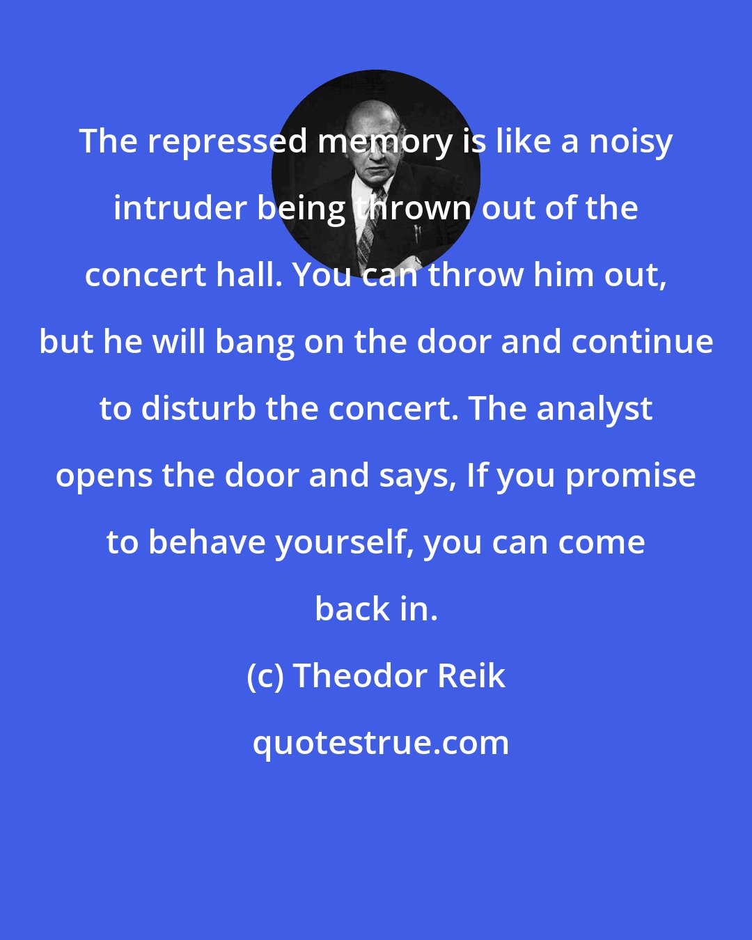 Theodor Reik: The repressed memory is like a noisy intruder being thrown out of the concert hall. You can throw him out, but he will bang on the door and continue to disturb the concert. The analyst opens the door and says, If you promise to behave yourself, you can come back in.