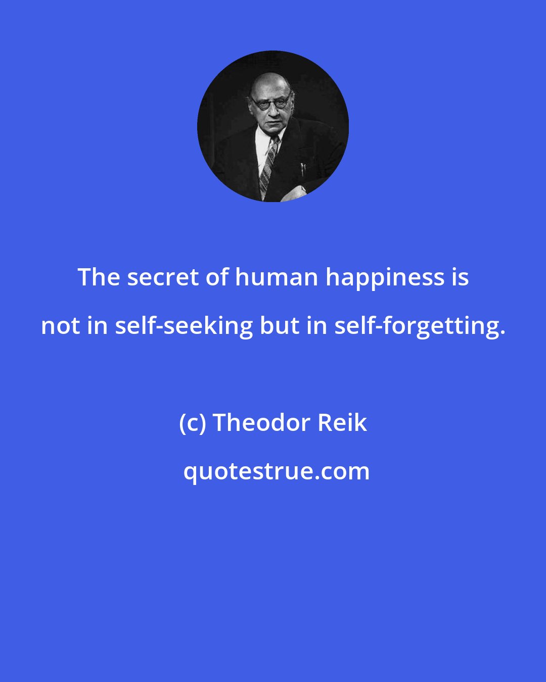 Theodor Reik: The secret of human happiness is not in self-seeking but in self-forgetting.