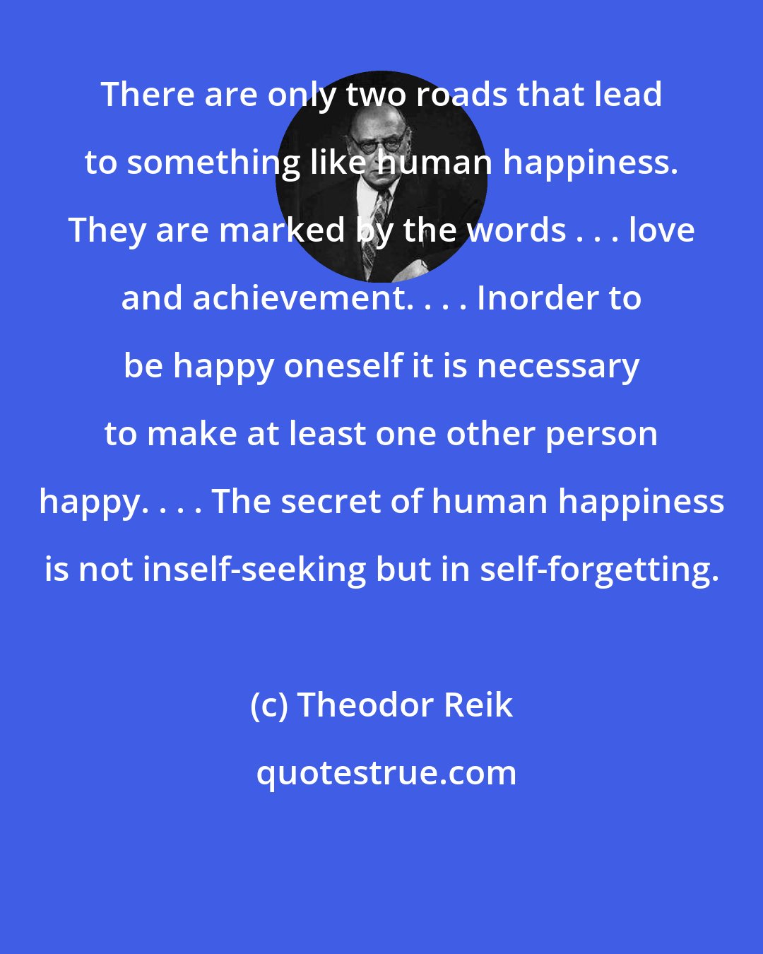 Theodor Reik: There are only two roads that lead to something like human happiness. They are marked by the words . . . love and achievement. . . . Inorder to be happy oneself it is necessary to make at least one other person happy. . . . The secret of human happiness is not inself-seeking but in self-forgetting.