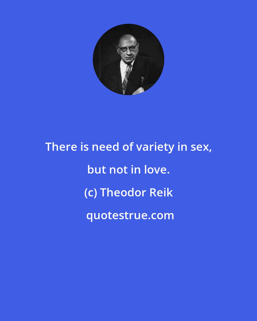 Theodor Reik: There is need of variety in sex, but not in love.