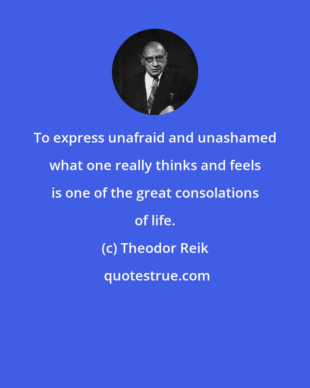Theodor Reik: To express unafraid and unashamed what one really thinks and feels is one of the great consolations of life.