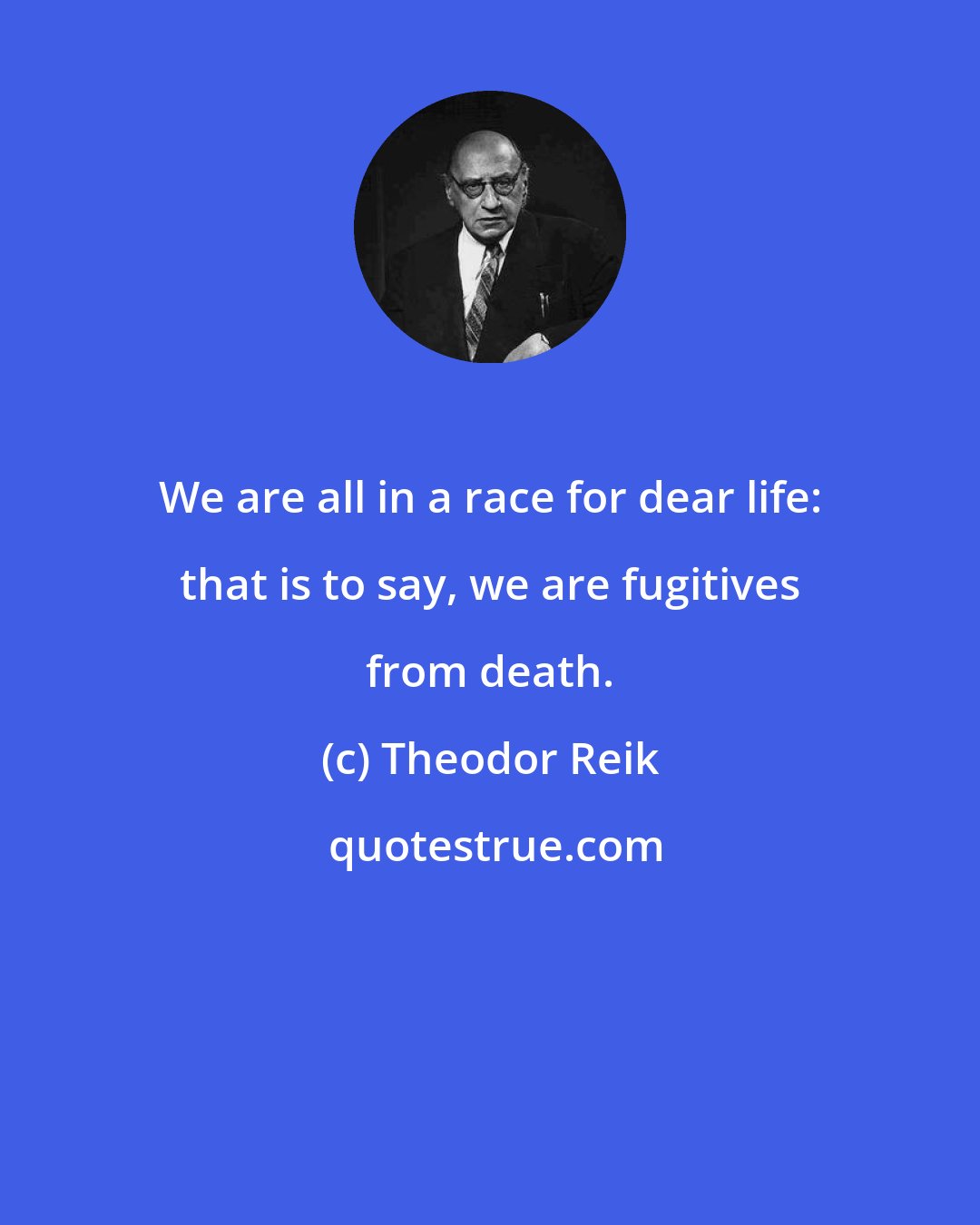 Theodor Reik: We are all in a race for dear life: that is to say, we are fugitives from death.