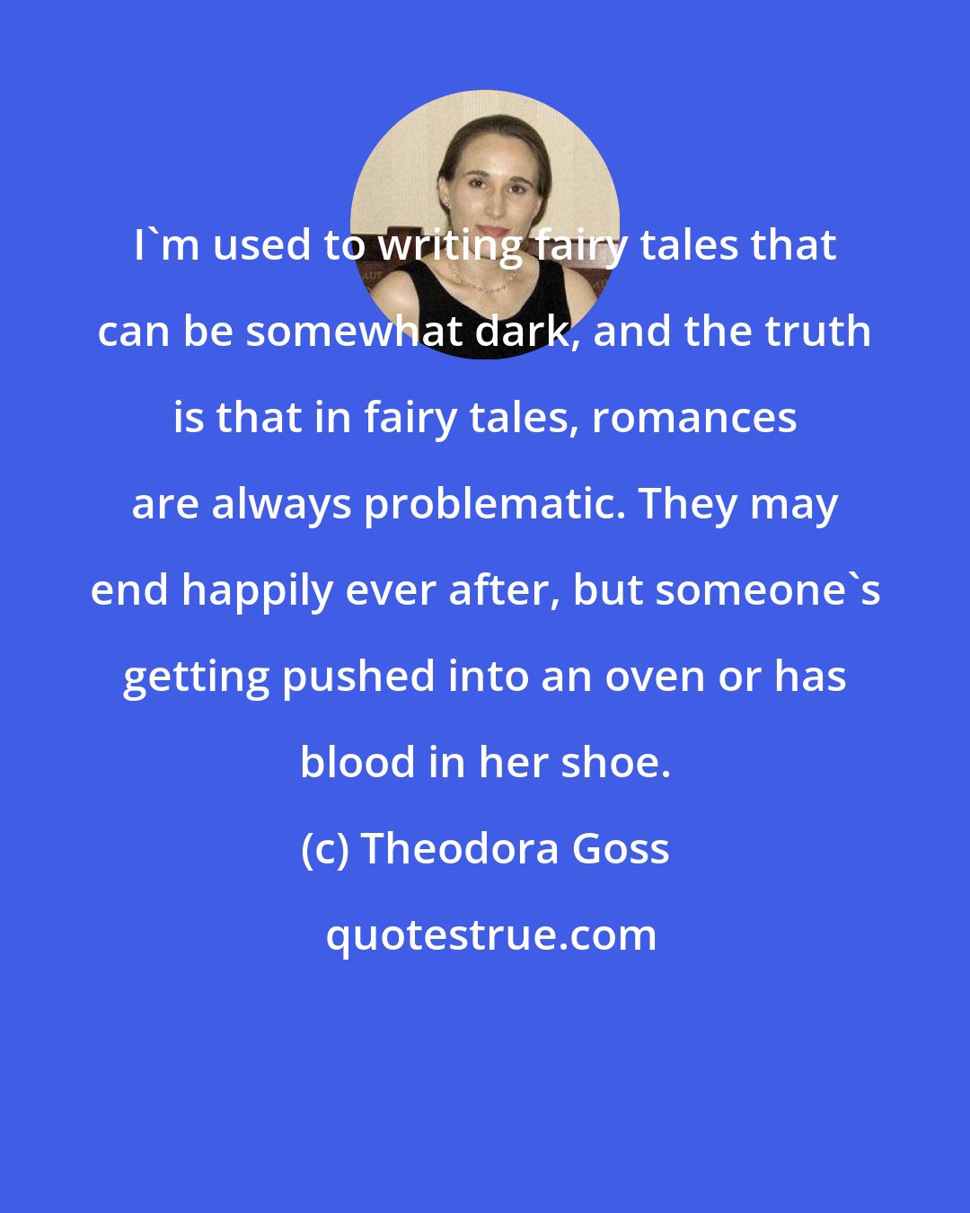 Theodora Goss: I'm used to writing fairy tales that can be somewhat dark, and the truth is that in fairy tales, romances are always problematic. They may end happily ever after, but someone's getting pushed into an oven or has blood in her shoe.