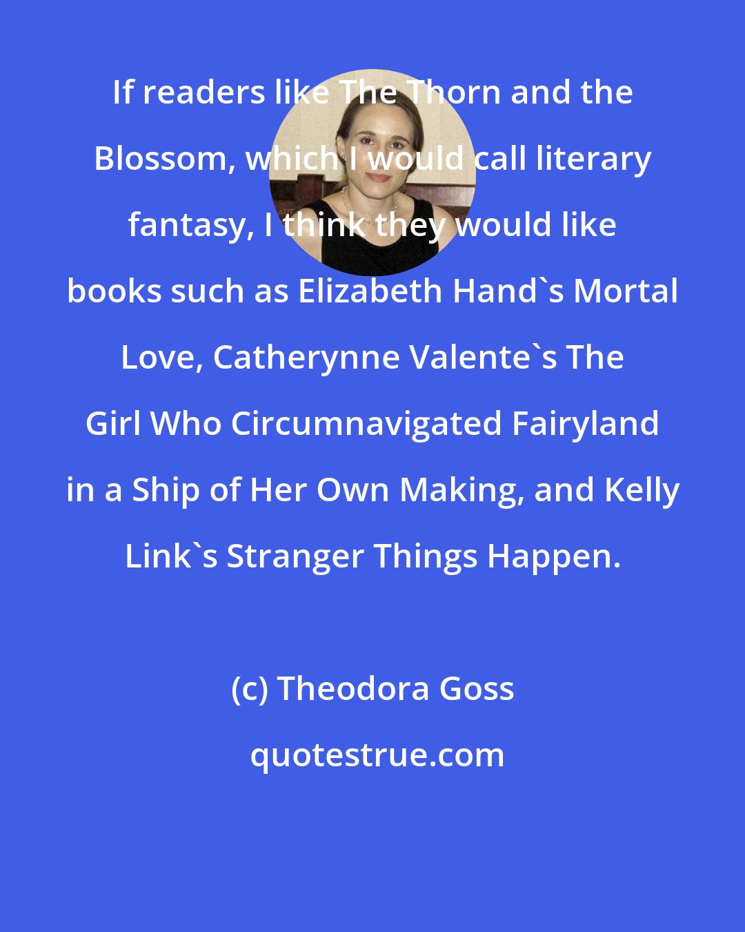 Theodora Goss: If readers like The Thorn and the Blossom, which I would call literary fantasy, I think they would like books such as Elizabeth Hand's Mortal Love, Catherynne Valente's The Girl Who Circumnavigated Fairyland in a Ship of Her Own Making, and Kelly Link's Stranger Things Happen.