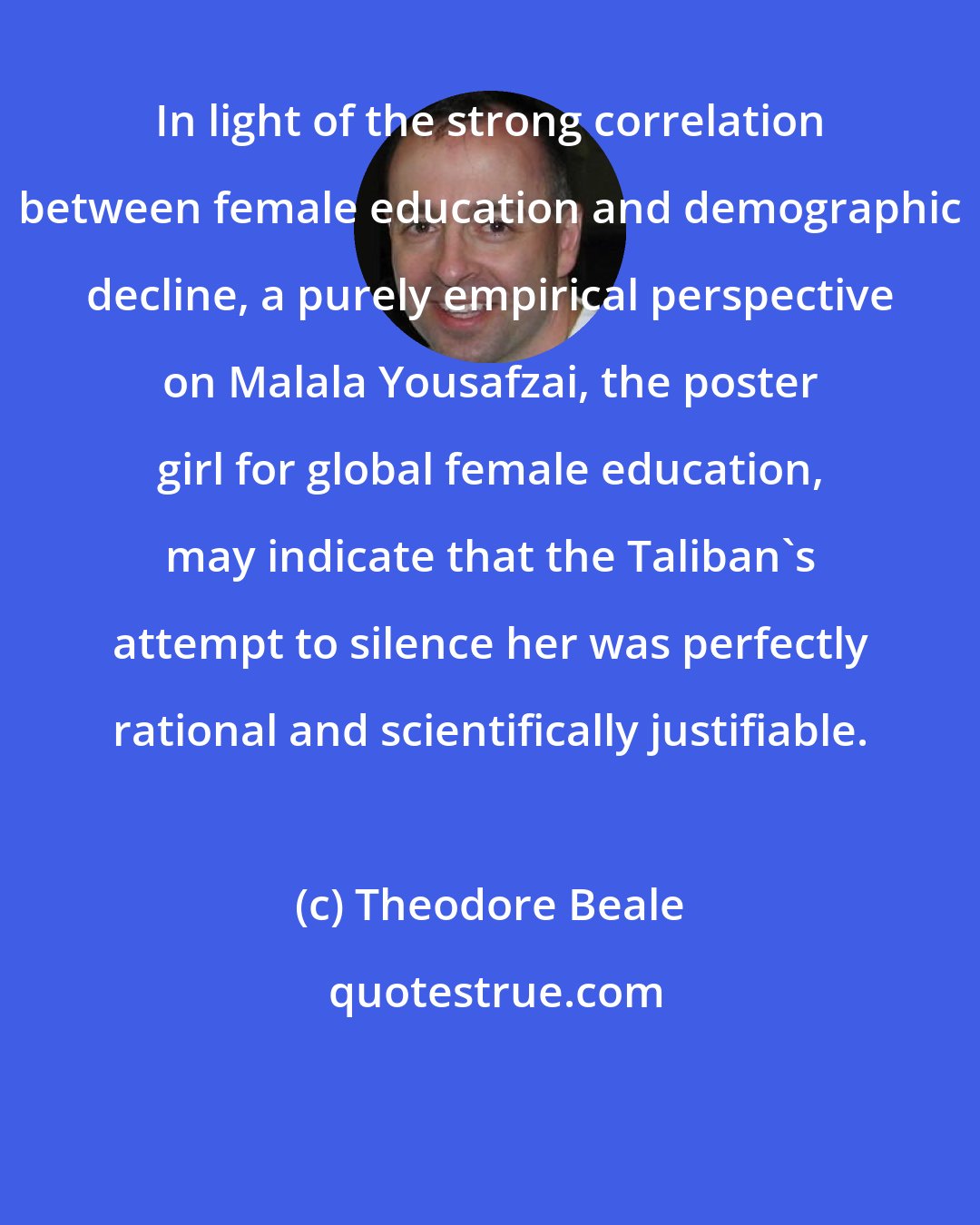 Theodore Beale: In light of the strong correlation between female education and demographic decline, a purely empirical perspective on Malala Yousafzai, the poster girl for global female education, may indicate that the Taliban's attempt to silence her was perfectly rational and scientifically justifiable.