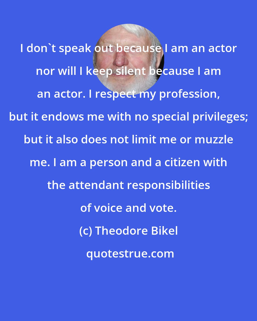 Theodore Bikel: I don't speak out because I am an actor nor will I keep silent because I am an actor. I respect my profession, but it endows me with no special privileges; but it also does not limit me or muzzle me. I am a person and a citizen with the attendant responsibilities of voice and vote.