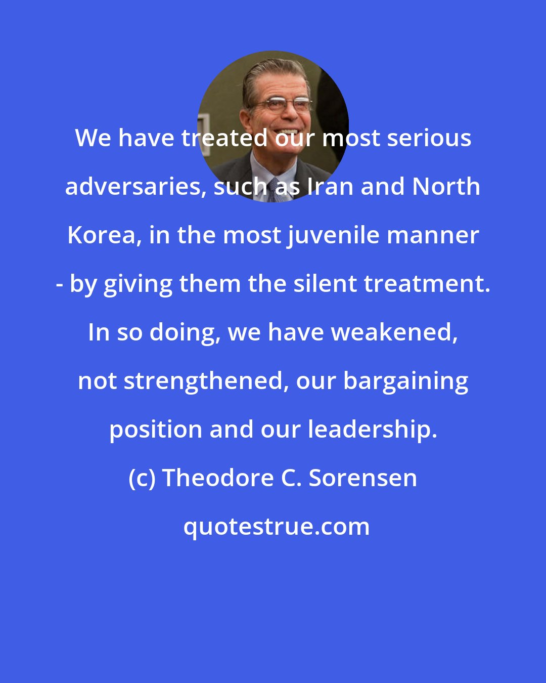 Theodore C. Sorensen: We have treated our most serious adversaries, such as Iran and North Korea, in the most juvenile manner - by giving them the silent treatment. In so doing, we have weakened, not strengthened, our bargaining position and our leadership.