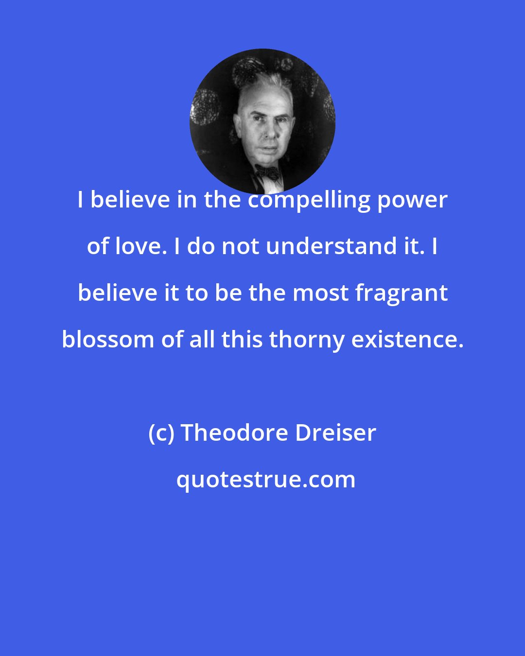 Theodore Dreiser: I believe in the compelling power of love. I do not understand it. I believe it to be the most fragrant blossom of all this thorny existence.