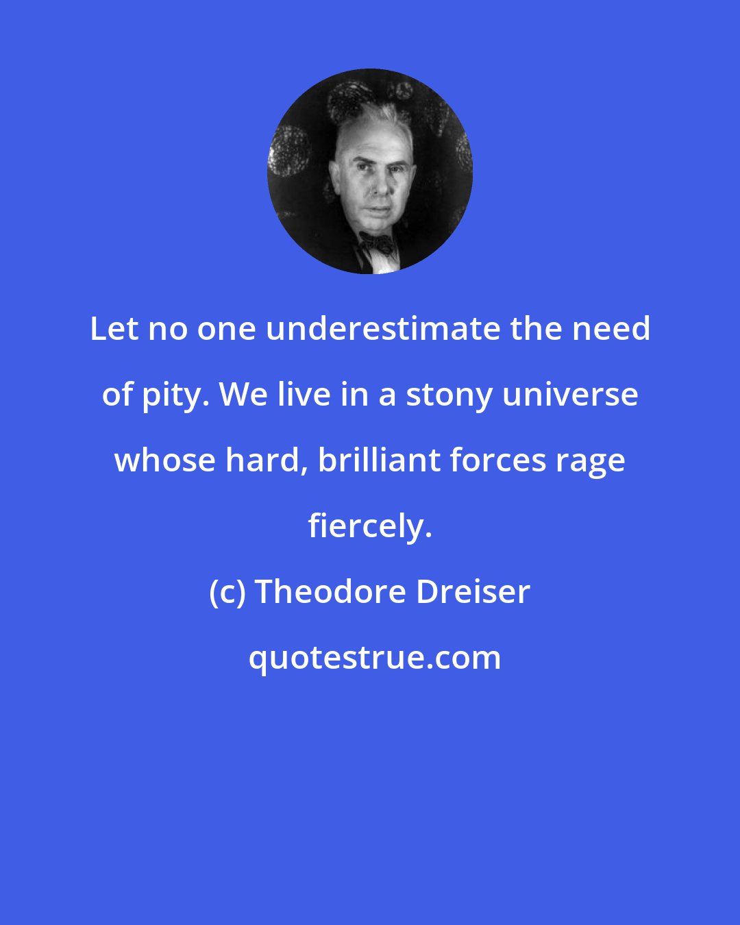Theodore Dreiser: Let no one underestimate the need of pity. We live in a stony universe whose hard, brilliant forces rage fiercely.