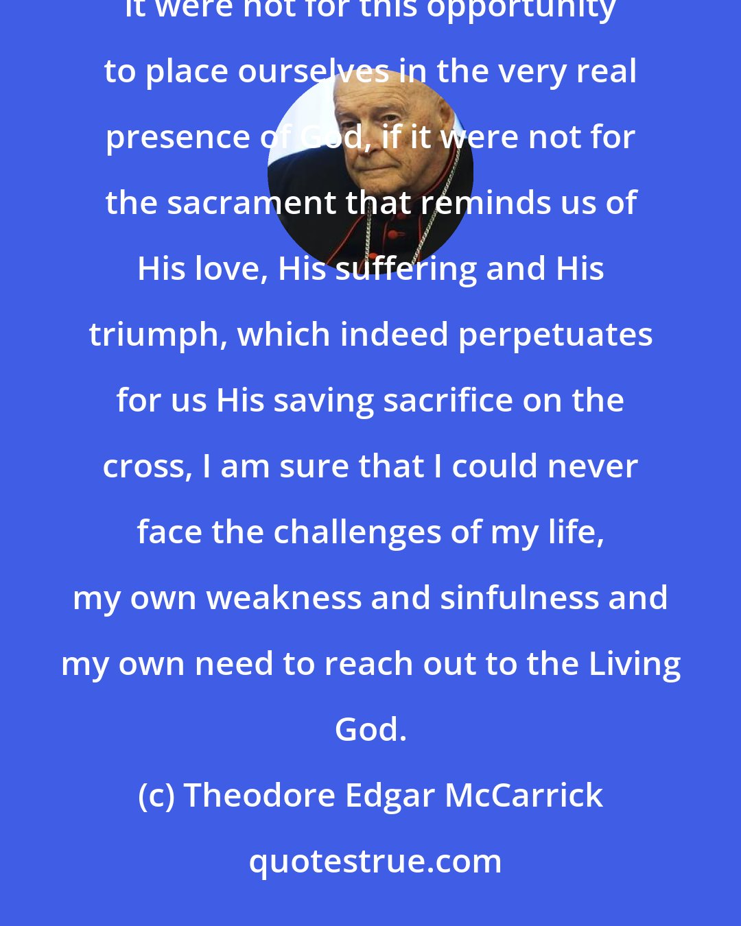 Theodore Edgar McCarrick: If it were not for the Eucharist, if it were not for this marvelous manifestation of God's love, if it were not for this opportunity to place ourselves in the very real presence of God, if it were not for the sacrament that reminds us of His love, His suffering and His triumph, which indeed perpetuates for us His saving sacrifice on the cross, I am sure that I could never face the challenges of my life, my own weakness and sinfulness and my own need to reach out to the Living God.